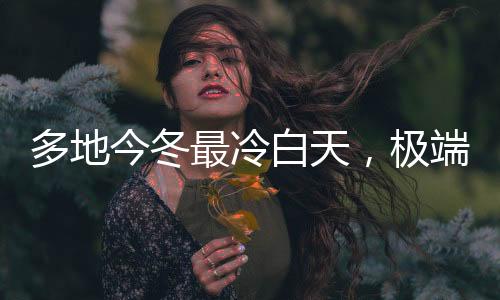 多地今冬最冷白天，極端氣候現(xiàn)象引發(fā)關(guān)注