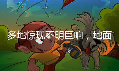 多地驚現(xiàn)不明巨響，地面震動引發(fā)關(guān)注