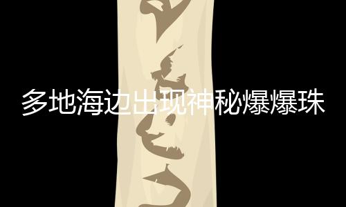 多地海邊出現(xiàn)神秘爆爆珠，現(xiàn)象揭秘與探索