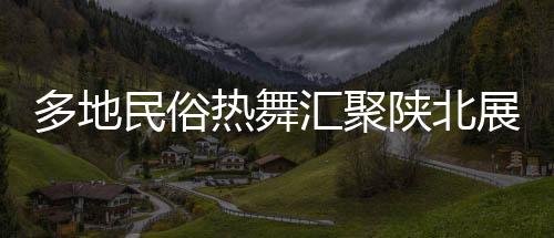 多地民俗熱舞匯聚陜北展演，絢麗舞韻綻放黃土高原盛況