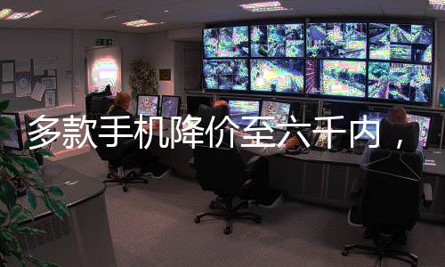 多款手機降價至六千內(nèi)，實用科技與高性價比并重