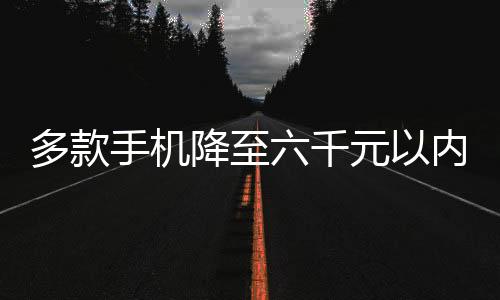 多款手機(jī)降至六千元以內(nèi)，開(kāi)啟平民化智能手機(jī)新紀(jì)元