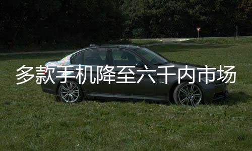 多款手機(jī)降至六千內(nèi)市場的新動態(tài)及未來展望