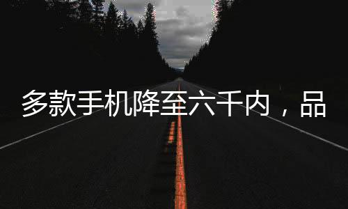 多款手機(jī)降至六千內(nèi)，品質(zhì)之選逐漸走向普及化