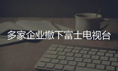 多家企業(yè)撤下富士電視臺廣告，引發(fā)行業(yè)關(guān)注與思考（標(biāo)題）