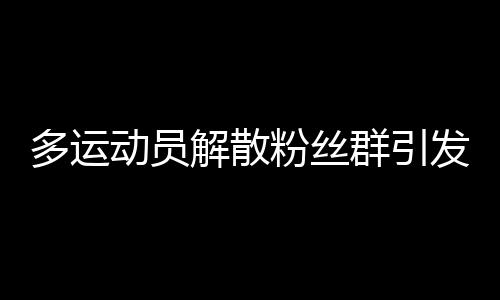 多運動員解散粉絲群引發(fā)關注，內外因素揭秘背后故事