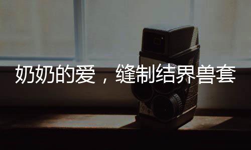 奶奶的愛，縫制結界獸套裝，孫女回頭率爆表