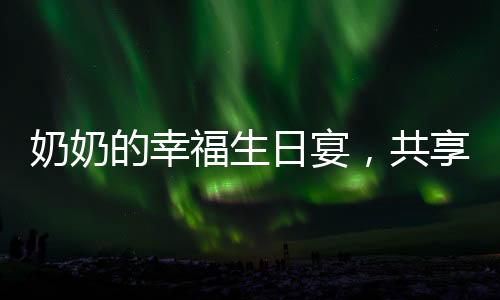 奶奶的幸福生日宴，共享甜蜜蛋糕時(shí)光