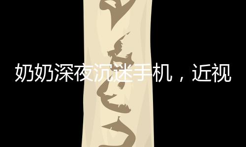 奶奶深夜沉迷手機，近視度數(shù)驚人，警惕老年人數(shù)字化生活的健康隱患