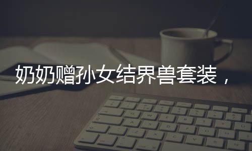 奶奶贈孫女結(jié)界獸套裝，回頭率爆表——獨特手工禮物的魅力