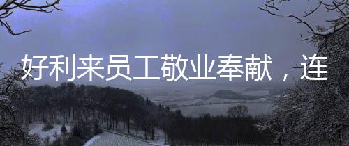好利來員工敬業(yè)奉獻(xiàn)，連續(xù)工作29小時(shí)獲表彰