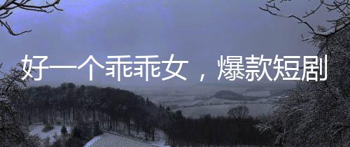 好一個乖乖女，爆款短劇觀看量突破十億大關(guān)