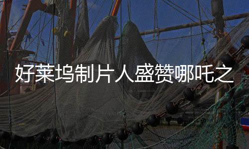 好萊塢制片人盛贊哪吒之魔童降世大片風采，中國文化魅力的世界展現(xiàn)