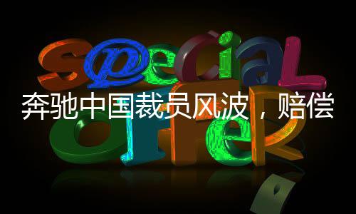 奔馳中國(guó)裁員風(fēng)波，賠償N+9，員工何去何從？