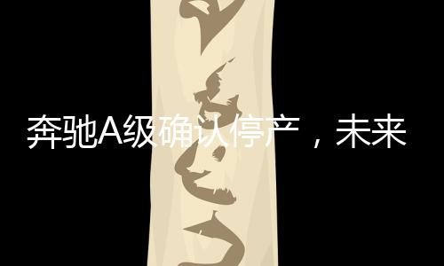 奔馳A級確認(rèn)停產(chǎn)，未來發(fā)展引關(guān)注
