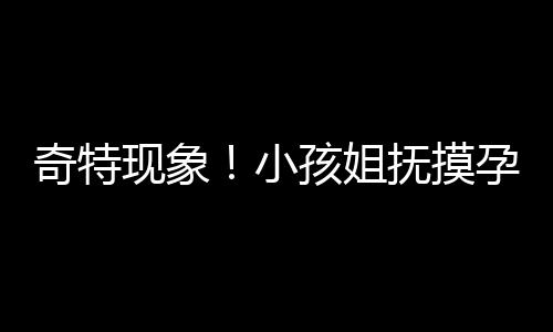 奇特現(xiàn)象！小孩姐撫摸孕婦肚子猜寶寶性別引發(fā)關(guān)注
