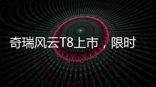 奇瑞風(fēng)云T8上市，限時特惠價9.99萬元起，性價比再升級