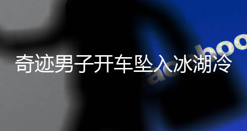 奇跡男子開車墜入冰湖冷靜自救，用碗舀水展現(xiàn)生存智慧