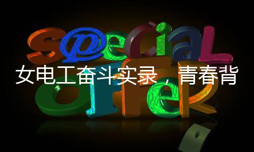 女電工奮斗實(shí)錄，青春背后的汗水和堅(jiān)毅