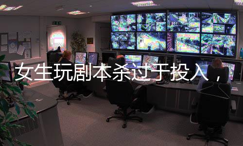 女生玩劇本殺過于投入，情緒失控緊急入院