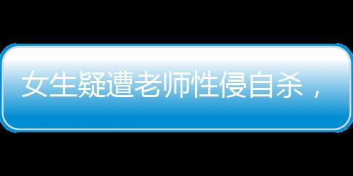 女生疑遭老師性侵自殺，家屬發(fā)聲，揭露悲劇背后的真相