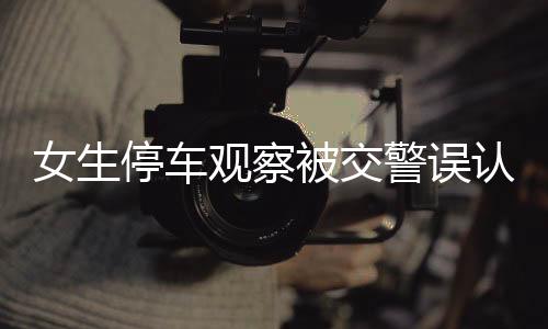 女生停車觀察被交警誤認為酒駕，一起誤判事件的深度解析