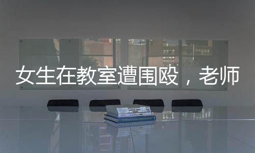 女生在教室遭圍毆，老師現(xiàn)場未制止低頭改作業(yè)事件
