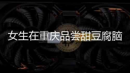 女生在重慶品嘗甜豆腐腦遭遇意外，大爺誤加辣椒的溫情故事