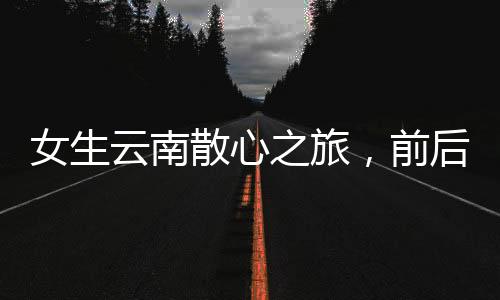 女生云南散心之旅，前后變化令人驚嘆