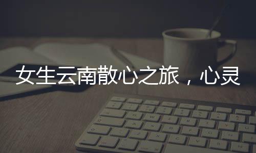 女生云南散心之旅，心靈重塑之旅的前后變化