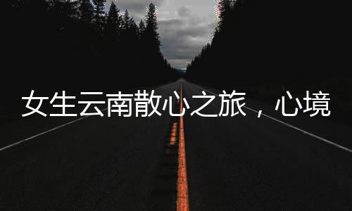女生云南散心之旅，心境的轉(zhuǎn)變與自然的魅力