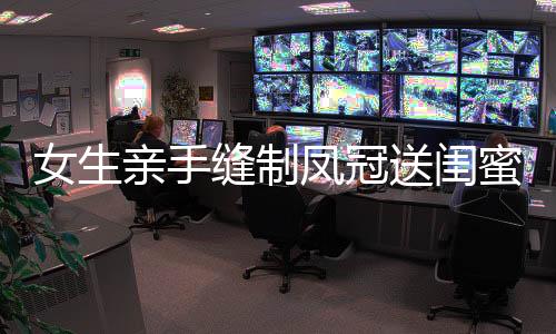 女生親手縫制鳳冠送閨蜜出嫁，深厚情誼見證珍貴時刻