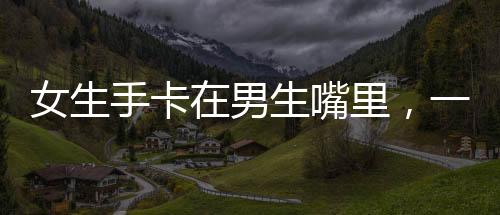 女生手卡在男生嘴里，一場誤解引發(fā)的啟示