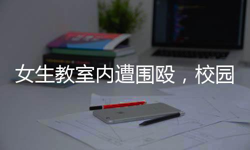 女生教室內(nèi)遭圍毆，校園安全問題亟待關(guān)注