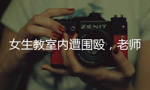 女生教室內(nèi)遭圍毆，老師淡定改作業(yè)事件引發(fā)熱議