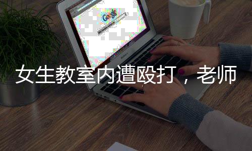 女生教室內(nèi)遭毆打，老師置身事外低頭改作業(yè)——校園安全問題亟待關(guān)注