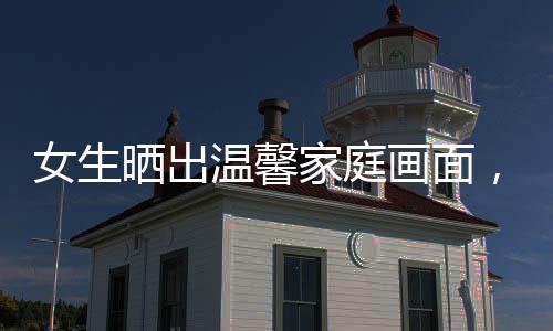 女生曬出溫馨家庭畫面，婆婆全力支持兒媳育兒的辛勤付出，傳承和睦家風的時代典范