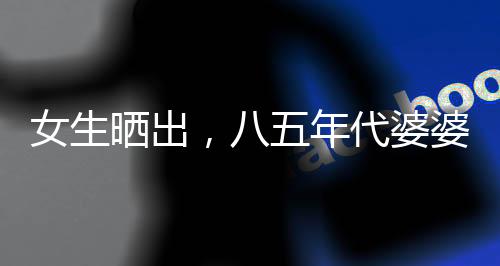 女生曬出，八五年代婆婆助兒媳持家育兒紀(jì)實(shí)