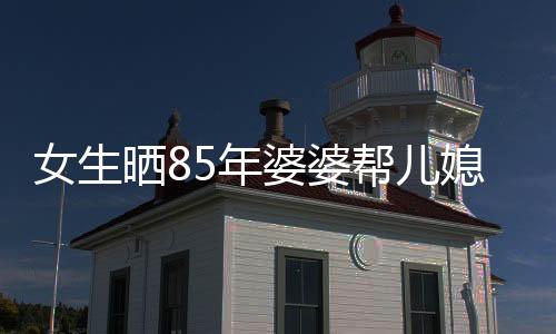 女生曬85年婆婆幫兒媳帶孩子的溫馨故事
