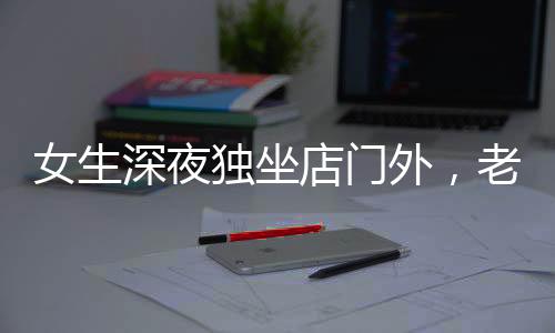 女生深夜獨(dú)坐店門外，老板報(bào)警展現(xiàn)人性關(guān)懷，一則溫馨夜間的故事