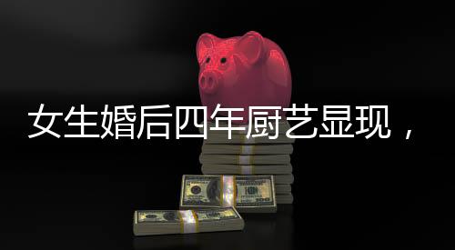 女生婚后四年廚藝顯現(xiàn)，造就幸福生活之溫馨港灣