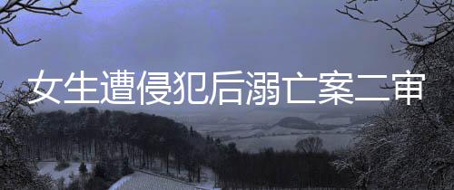 女生遭侵犯后溺亡案二審改判死刑，正義終將伸張