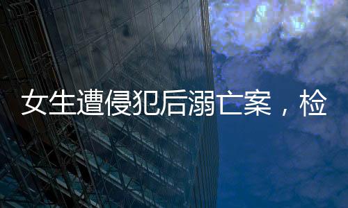 女生遭侵犯后溺亡案，檢方堅(jiān)決建議死刑，正義不容懈怠