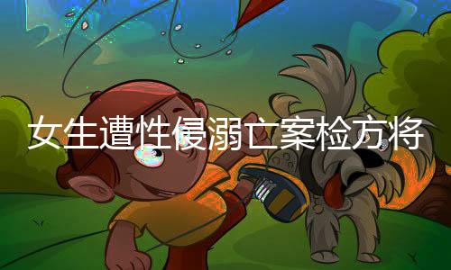 女生遭性侵溺亡案檢方將抗訴，正義不容妥協(xié)，法律鐵拳出擊