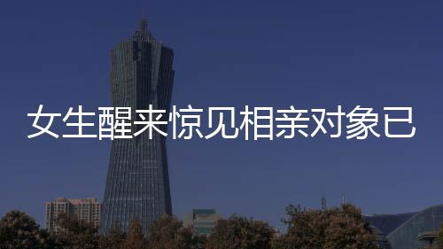 女生醒來(lái)驚見相親對(duì)象已站床邊，探尋現(xiàn)代相親新風(fēng)尚