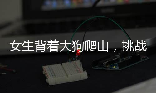 女生背著大狗爬山，挑戰(zhàn)自然與堅(jiān)韌意志的雙重展現(xiàn)