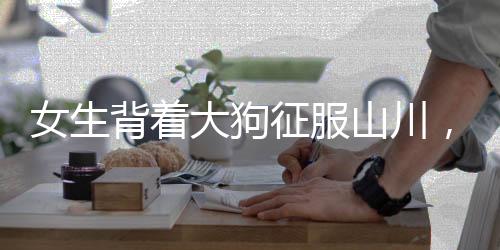 女生背著大狗征服山川，毅力與冒險(xiǎn)精神令人贊嘆