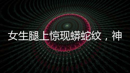 女生腿上驚現(xiàn)蟒蛇紋，神秘現(xiàn)象引發(fā)關(guān)注