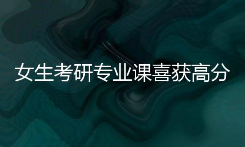 女生考研專業(yè)課喜獲高分，10分的背后故事