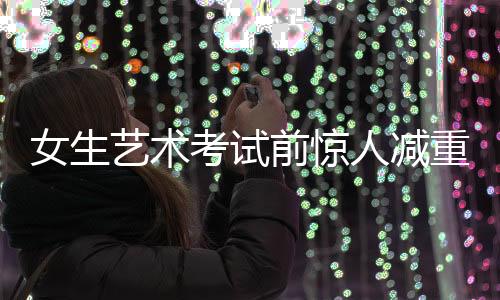 女生藝術(shù)考試前驚人減重，從136斤到87斤的挑戰(zhàn)之旅